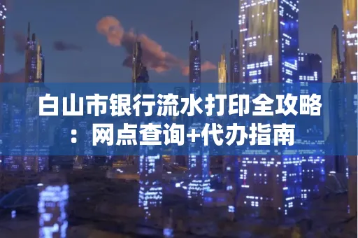 白山市银行流水打印全攻略：网点查询+代办指南