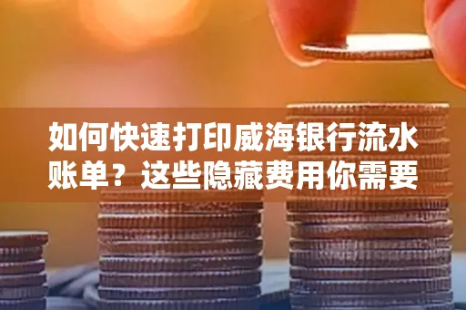 如何快速打印威海银行流水账单？这些隐藏费用你需要提前了解！
