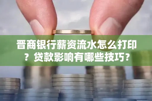 晋商银行薪资流水怎么打印？贷款影响有哪些技巧？